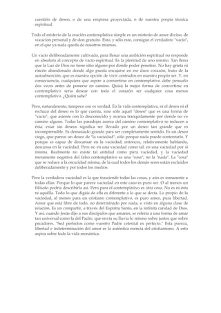 cuestión de deseo, o de una empresa proyectada, o de nuestra propia técnica
 espiritual.

Todo el misterio de la oración contemplativa simple es un misterio de amor divino, de
 vocación personal y de don gratuito. Esto, y sólo esto, consigue el verdadero "vacío",
 en el que ya nada queda de nosotros mismos.

Un vacío deliberadamente cultivado, para llenar una ambición espiritual no responde
 en absoluto al concepto de vacío espiritual. Es la plenitud de uno mismo. Tan lleno
 que la Luz de Dios no tiene sitio alguno por donde poder penetrar. No hay grieta ni
 rincón abandonado donde algo pueda encajarse en ese duro corazón, fruto de la
 autoabsorción, que es nuestra opción de vivir centrados en nuestro propio ser. Y, en
 consecuencia, cualquiera que aspire a convertirse en contemplativo debe pensarlo
 dos veces antes de ponerse en camino. Quizá la mejor forma de convertirse en
 contemplativo seria desear con todo el corazón ser cualquier cosa menos
 contemplativo. ¿Quién sabe?

Pero, naturalmente, tampoco eso es verdad. En la vida contemplativa, ni el deseo ni el
 rechazo del deseo es lo que cuenta, sino sólo aquel "deseo" que es una forma de
 "vacío", que asiente con lo desconocido y avanza tranquilamente por donde no ve
 camino alguno. Todas las paradojas acerca del camino contemplativo se reducen a
 ésta: estar sin deseos significa ser llevado por un deseo tan grande que es
 incomprensible. Es demasiado grande para ser completamente sentido. Es un deseo
 ciego, que parece un deseo de "la vaciedad", sólo porque nada puede contentarlo. Y
 porque es capaz de descansar en la vaciedad, entonces, relativamente hablando,
 descansa en la vaciedad. Pero no en una vaciedad como tal, en una vaciedad por si
 misma. Realmente no existe tal entidad como pura vaciedad, y la vaciedad
 meramente negativa del falso contemplativo es una "cosa", no la "nada". La "cosa"
 que se reduce a la oscuridad misma, de la cual todos los demás seres están excluidos
 deliberadamente y por todos los medios.

Pero la verdadera vaciedad es la que trasciende todas las cosas, y aún es inmanente a
 todas ellas. Porque lo que parece vaciedad en este caso es puro ser. O al menos un
 filósofo podría describirla así. Pero para el contemplativo es otra cosa. No es ni ésta
 ni aquélla. Todo lo que digáis de ella es diferente a lo que se decía. Lo propio de la
 vaciedad, al menos para un cristiano contemplativo, es puro amor, pura libertad.
 Amor que está libre de todo, no determinado por nada, o visto en alguna clase de
 relación. Es un compartir, a través del Espíritu Santo, en la infinita caridad de Dios.
 Y así, cuando Jesús dijo a sus discípulos que amaran, se refería a una forma de amar
 tan universal como la del Padre, que envía su lluvia lo mismo sobre justos que sobre
 pecadores. "Sed perfectos como vuestro Padre celestial es perfecto." Esta pureza,
 libertad e indeterminación del amor es la auténtica esencia del cristianismo. A esto
 aspira sobre todo la vida monástica.
 