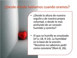 La vida de oración agrada a Dios:Encierra las actitudes más bellas del hombre:Un gesto real de humildadUn gesto de amorRechazo del orgullo, la avaricia, la autosuficiencia del hombre“Y cuando oréis, no seáis como los hipócritas, que gustan de orar en las sinagogas y en las esquinas para ser vistos... cuando vayas a orar, entra en tu aposento y, después de cerrar la puerta, ora a tu Padre que está allí, en lo secreto...”  (Mt 6, 6)