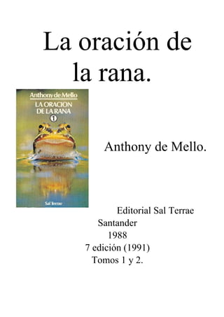 La oración de
la rana.
Anthony de Mello.
Editorial Sal Terrae
Santander
1988
7 edición (1991)
Tomos 1 y 2.
 