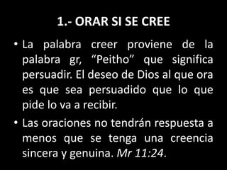 1.- ORAR SI SE CREE
• La palabra creer proviene de la
palabra gr, “Peitho” que significa
persuadir. El deseo de Dios al que ora
es que sea persuadido que lo que
pide lo va a recibir.
• Las oraciones no tendrán respuesta a
menos que se tenga una creencia
sincera y genuina. Mr 11:24.
 