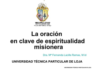 La oración
en clave de espiritualidad
misionera
Dra. Mª Fernanda Lacilla Ramas, M.Id

UNIVERSIDAD TÉCNICA PARTICULAR DE LOJA
UNIVERSIDAD TÉCNICA PARTICULAR DE LOJA

 