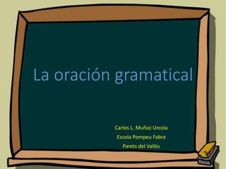La oración gramatical
Carlos L. Muñoz Urcola
Escola Pompeu Fabra
Parets del Vallès
 