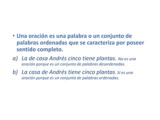 • Una oración es una palabra o un conjunto de
palabras ordenadas que se caracteriza por poseer
sentido completo.
a) La de casa Andrés cinco tiene plantas. No es una
oración porque es un conjunto de palabras desordenadas.
b) La casa de Andrés tiene cinco plantas. Sí es una
oración porque es un conjunto de palabras ordenadas.