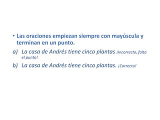 • Las oraciones empiezan siempre con mayúscula y
terminan en un punto.
a) La casa de Andrés tiene cinco plantas ¡Incorrecto, falta
el punto!
b) La casa de Andrés tiene cinco plantas. ¡Correcto!