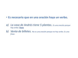 • Es necesario que en una oración haya un verbo.
a) La casa de Andrés tiene 5 plantas. Es una oración porque
hay verbo: Tiene
b) Venta de billetes. No es una oración porque no hay verbo. Es una
frase.