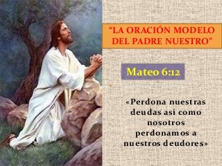 “LA ORACIÓN MODELO
DEL PADRE NUESTRO”

Mateo 6:12
«Perdona nuestras
deudas así como
nosotros
perdonamos a
nuestros deudores»

 