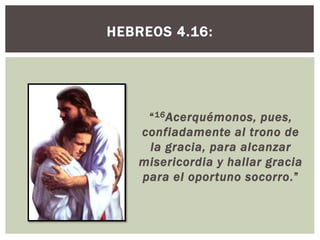 HEBREOS 4.16:

“ 16 Acerquémonos, pues,
confiadamente al trono de
la gracia, para alcanzar
misericordia y hallar gracia
para el oportuno socorro.”

 