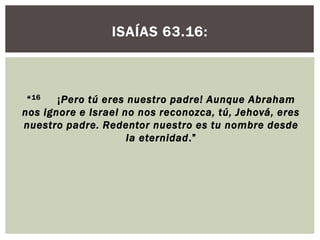 ISAÍAS 63.16:

“ 16
¡Pero tú eres nuestro padre! Aunque Abraham
nos ignore e Israel no nos reconozca, tú, Jehová, eres
nuestro padre. Redentor nuestro es tu nombre desde
la eternidad.”

 