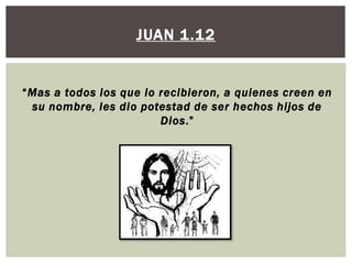 JUAN 1.12

“Mas a todos los que lo recibieron, a quienes creen en
su nombre, les dio potestad de ser hechos hijos de
Dios.”

 