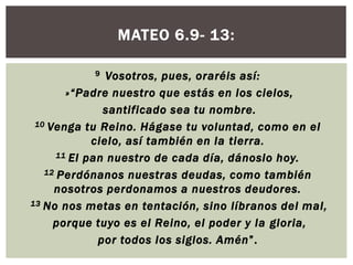 MATEO 6.9- 13:
Vosotros, pues, oraréis así:
»“Padre nuestro que estás en los cielos,
santificado sea tu nombre.
10 Venga tu Reino. Hágase tu voluntad, como en el
cielo, así también en la tierra.
11 El pan nuestro de cada día, dánoslo hoy.
12 Perdónanos nuestras deudas, como también
nosotros perdonamos a nuestros deudores.
13 No nos metas en tentación, sino líbranos del mal,
porque tuyo es el Reino, el poder y la gloria,
por todos los siglos. Amén”.
9

 