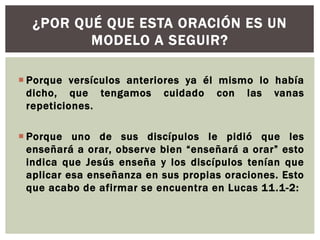 ¿POR QUÉ QUE ESTA ORACIÓN ES UN
MODELO A SEGUIR?
 Porque versículos anteriores ya él mismo lo había
dicho, que tengamos cuidado con las vanas
repeticiones.
 Porque uno de sus discípulos le pidió que les
enseñará a orar, observe bien “enseñará a orar” esto
indica que Jesús enseña y los discípulos tenían que
aplicar esa enseñanza en sus propias oraciones. Esto
que acabo de afirmar se encuentra en Lucas 11.1-2:

 
