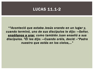 LUCAS 11.1-2

“ 1 Aconteció que estaba Jesús orando en un lugar y,
cuando terminó, uno de sus discípulos le dijo: —Señor,
enséñanos a orar, como también Juan enseñó a sus
discípulos. 2 Él les dijo: —Cuando oréis, decid: »“Padre
nuestro que estás en los cielos,… ”

 