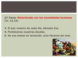 2 da Parte: Relacionado con las necesidades humanas
(Vv. 11-13)

4. El pan nuestro de cada día, dánoslo hoy.
5. Perdónanos nuestras deudas.
6. No nos metas en tentación, sino líbranos del mal.

 