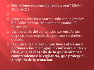    544. ¿Cómo nos enseña Jesús a orar? (2607-
    2614; 2621)


   Jesús nos enseña a orar no sólo con la oración
    del Padre nuestro, sino también cuando Él
    mismo ora
    Así, además del contenido, nos enseña las
    disposiciones requeridas por una verdadera
    oración:
   la pureza del corazón, que busca el Reino y
    perdona a los enemigos; la confianza audaz y
    filial, que va más allá de lo que sentimos y
    comprendemos; la vigilancia, que protege al
    discípulo de la tentación.
 