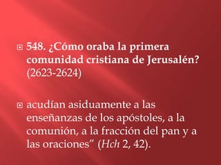    548. ¿Cómo oraba la primera
    comunidad cristiana de Jerusalén?
    (2623-2624)

   acudían asiduamente a las
    enseñanzas de los apóstoles, a la
    comunión, a la fracción del pan y a
    las oraciones” (Hch 2, 42).
 