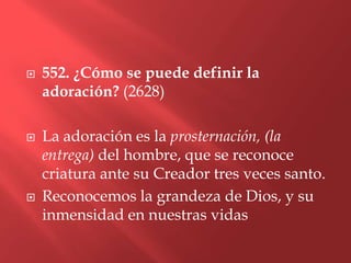    552. ¿Cómo se puede definir la
    adoración? (2628)

   La adoración es la prosternación, (la
    entrega) del hombre, que se reconoce
    criatura ante su Creador tres veces santo.
   Reconocemos la grandeza de Dios, y su
    inmensidad en nuestras vidas
 