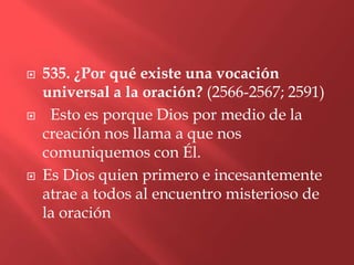    535. ¿Por qué existe una vocación
    universal a la oración? (2566-2567; 2591)
    Esto es porque Dios por medio de la
    creación nos llama a que nos
    comuniquemos con Él.
   Es Dios quien primero e incesantemente
    atrae a todos al encuentro misterioso de
    la oración
 