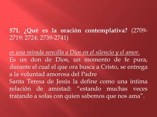 571. ¿Qué es la oración contemplativa? (2709-
2719; 2724; 2739-2741)

es una mirada sencilla a Dios en el silencio y el amor.
Es un don de Dios, un momento de fe pura,
durante el cual el que ora busca a Cristo, se entrega
a la voluntad amorosa del Padre
Santa Teresa de Jesús la define como una íntima
relación de amistad: “estando muchas veces
tratando a solas con quien sabemos que nos ama”.
 