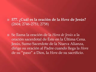    577. ¿Cuál es la oración de la Hora de Jesús?
    (2604; 2746-2751; 2758)

   Se llama la oración de la Hora de Jesús a la
    oración sacerdotal de Éste en la Última Cena.
    Jesús, Sumo Sacerdote de la Nueva Alianza,
    dirige su oración al Padre cuando llega la Hora
    de su “paso” a Dios, la Hora de su sacrificio.
 
