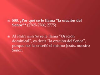    580. ¿Por qué se le llama “la oración del
    Señor”? (2765-2766; 2775)

   Al Padre nuestro se le llama “Oración
    dominical”, es decir “la oración del Señor”,
    porque nos la enseñó el mismo Jesús, nuestro
    Señor.
 