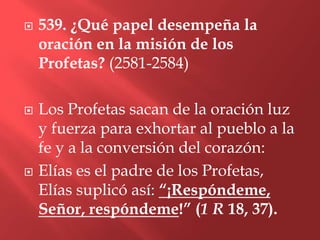    539. ¿Qué papel desempeña la
    oración en la misión de los
    Profetas? (2581-2584)

   Los Profetas sacan de la oración luz
    y fuerza para exhortar al pueblo a la
    fe y a la conversión del corazón:
   Elías es el padre de los Profetas,
    Elías suplicó así: “¡Respóndeme,
    Señor, respóndeme!” (1 R 18, 37).
 
