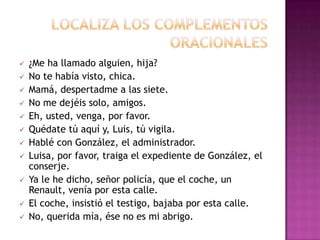 













¿Me ha llamado alguien, hija?
No te había visto, chica.
Mamá, despertadme a las siete.
No me dejéis solo, amigos.
Eh, usted, venga, por favor.
Quédate tú aquí y, Luis, tú vigila.
Hablé con González, el administrador.
Luisa, por favor, traiga el expediente de González, el
conserje.
Ya le he dicho, señor policía, que el coche, un
Renault, venía por esta calle.
El coche, insistió el testigo, bajaba por esta calle.
No, querida mía, ése no es mi abrigo.

 