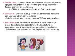  Desiderativas: Expresan deseo, y suelen construirse en subjuntivo,
apoyado frecuentemente de adverbios (“ojala”) y locuciones.
Pueden aparecer en condicional.
¡Ojalá llueva mucho esta primavera!/ Que te vaya bien.
 Dubitativas: Expresan duda, y suelen utilizar el modo indicativo
con apoyo de adverbios y locuciones.
Posiblemente el tren venga con retraso/ Tal vez no te ha visto.
 Exclamativas: Se caracterizan por llevar la entonación de los
signos de exclamación (ascendente). Realizan la función
expresiva, y muestran sentimiento, sensaciones, emociones…
¡Qué contento estoy de verte!/ ¡Has llegado diez minutos tarde!

 