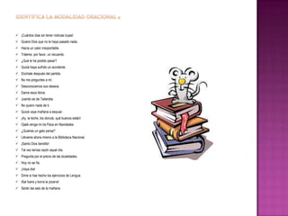  ¡Cuántos días sin tener noticias tuyas!
 Quiera Dios que no le haya pasado nada.
 Hacía un calor insoportable.
 Tráeme, por favor, un recuerdo.
 ¿Qué le ha podido pasar?
 Quizá haya sufrido un accidente.
 Dúchate después del partido.
 No me preguntes a mí.
 Desconocemos sus deseos.
 Dame esos libros.
 Juanito es de Tailandia.
 No quiero nada de ti.
 Quizá vaya mañana a esquiar.
 ¡Ay, la leche, los donuts, qué buenos están!
 Ojalá venga mi tía Paca en Navidades.
 ¿Quieres un gato persa?
 Llévame ahora mismo a la Biblioteca Nacional.
 ¡Santo Dios bendito!
 Tal vez tenías razón aquel día.
 Pregunta por el precio de las localidades.
 Hoy no se fía.
 ¡Vaya día!
 Dime si has hecho los ejercicios de Lengua.
 iSal fuera y borra la pizarra!
 Serán las seis de la mañana.

 