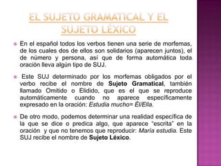 

En el español todos los verbos tienen una serie de morfemas,
de los cuales dos de ellos son solidarios (aparecen juntos), el
de número y persona, así que de forma automática toda
oración lleva algún tipo de SUJ.



Este SUJ determinado por los morfemas obligados por el
verbo recibe el nombre de Sujeto Gramatical, también
llamado Omitido o Elidido, que es el que se reproduce
automáticamente cuando no aparece específicamente
expresado en la oración: Estudia mucho= Él/Ella.



De otro modo, podemos determinar una realidad específica de
la que se dice o predica algo, que aparece “escrita” en la
oración y que no tenemos que reproducir: María estudia. Este
SUJ recibe el nombre de Sujeto Léxico.

 