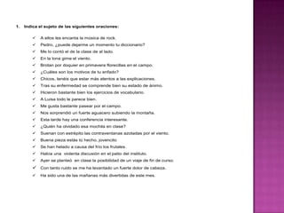 1.

Indica el sujeto de las siguientes oraciones:


A ellos les encanta la música de rock.



Pedro, ¿puede dejarme un momento tu diccionario?



Me lo contó el de la clase de al lado.



En la lona gime el viento.



Brotan por doquier en primavera florecillas en el campo.



¿Cuáles son los motivos de tu enfado?



Chicos, tenéis que estar más atentos a las explicaciones.



Tras su enfermedad se comprende bien su estado de ánimo.



Hicieron bastante bien los ejercicios de vocabulario.



A Luisa todo le parece bien.



Me gusta bastante pasear por el campo.



Nos sorprendió un fuerte aguacero subiendo la montaña.



Esta tarde hay una conferencia interesante.



¿Quién ha olvidado esa mochila en clase?



Suenan con estrépito las contraventanas azotadas por el viento.



Buena pieza estás tú hecho, jovencito



Se han helado a causa del frío los frutales.



Había una violenta discusión en el patio del instituto.



Ayer se planteó en clase la posibilidad de un viaje de fin de curso.

 Con tanto ruido se me ha levantado un fuerte dolor de cabeza.


Ha sido una de las mañanas más divertidas de este mes.

 