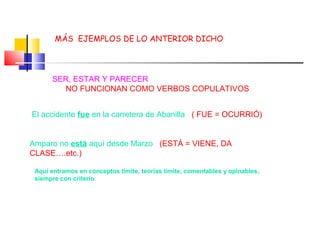 MÁS EJEMPLOS DE LO ANTERIOR DICHO
El accidente fue en la carretera de Abanilla ( FUE = OCURRIÓ)
Amparo no está aquí desde Marzo (ESTÁ = VIENE, DA
CLASE….etc.)
SER, ESTAR Y PARECER
NO FUNCIONAN COMO VERBOS COPULATIVOS
Aquí entramos en conceptos límite, teorías límite, comentables y opinables,
siempre con criterio.
 