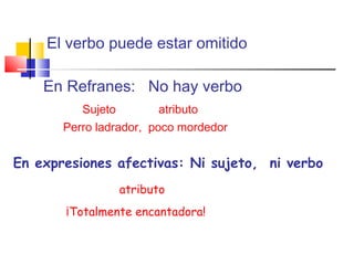 El verbo puede estar omitido
En Refranes: No hay verbo
Sujeto atributo
Perro ladrador, poco mordedor
En expresiones afectivas: Ni sujeto, ni verbo
atributo
¡Totalmente encantadora!
 