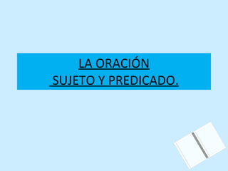 LA ORACIÓN  SUJETO Y PREDICADO. 
