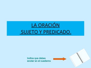 LA ORACIÓN  SUJETO Y PREDICADO. Indica que debes anotar en el cuaderno 