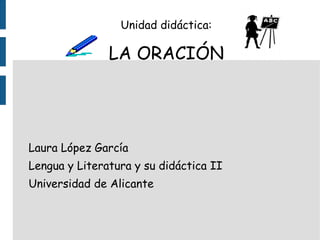 Unidad didáctica: LA ORACIÓN Laura López García Lengua y Literatura y su didáctica II Universidad de Alicante 