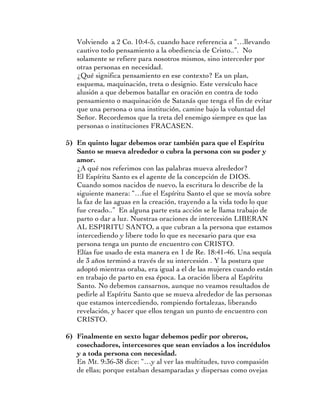Volviendo a 2 Co. 10:4-5, cuando hace referencia a “…llevando
   cautivo todo pensamiento a la obediencia de Cristo..”. No
   solamente se refiere para nosotros mismos, sino interceder por
   otras personas en necesidad.
   ¿Qué significa pensamiento en ese contexto? Es un plan,
   esquema, maquinación, treta o designio. Este versículo hace
   alusión a que debemos batallar en oración en contra de todo
   pensamiento o maquinación de Satanás que tenga el fin de evitar
   que una persona o una institución, camine bajo la voluntad del
   Señor. Recordemos que la treta del enemigo siempre es que las
   personas o instituciones FRACASEN.

5) En quinto lugar debemos orar también para que el Espíritu
   Santo se mueva alrededor o cubra la persona con su poder y
   amor.
   ¿A qué nos referimos con las palabras mueva alrededor?
   El Espíritu Santo es el agente de la concepción de DIOS.
   Cuando somos nacidos de nuevo, la escritura lo describe de la
   siguiente manera: “…fue el Espíritu Santo el que se movía sobre
   la faz de las aguas en la creación, trayendo a la vida todo lo que
   fue creado..” En alguna parte esta acción se le llama trabajo de
   parto o dar a luz. Nuestras oraciones de intercesión LIBERAN
   AL ESPIRITU SANTO, a que cubran a la persona que estamos
   intercediendo y libere todo lo que es necesario para que esa
   persona tenga un punto de encuentro con CRISTO.
   Elías fue usado de esta manera en 1 de Re. 18:41-46. Una sequía
   de 3 años terminó a través de su intercesión . Y la postura que
   adoptó mientras oraba, era igual a el de las mujeres cuando están
   en trabajo de parto en esa época. La oración libera al Espíritu
   Santo. No debemos cansarnos, aunque no veamos resultados de
   pedirle al Espíritu Santo que se mueva alrededor de las personas
   que estamos intercediendo, rompiendo fortalezas, liberando
   revelación, y hacer que ellos tengan un punto de encuentro con
   CRISTO.

6) Finalmente en sexto lugar debemos pedir por obreros,
   cosechadores, intercesores que sean enviados a los incrédulos
   y a toda persona con necesidad.
   En Mt. 9:36-38 dice: “…y al ver las multitudes, tuvo compasión
   de ellas; porque estaban desamparadas y dispersas como ovejas
 