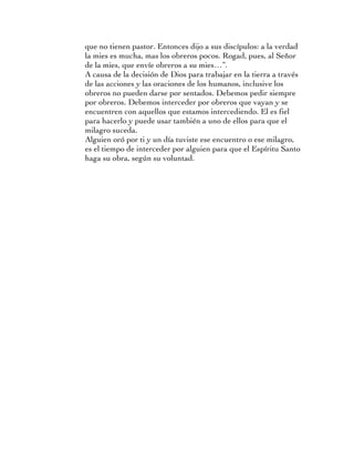 que no tienen pastor. Entonces dijo a sus discípulos: a la verdad
la mies es mucha, mas los obreros pocos. Rogad, pues, al Señor
de la mies, que envíe obreros a su mies…”.
A causa de la decisión de Dios para trabajar en la tierra a través
de las acciones y las oraciones de los humanos, inclusive los
obreros no pueden darse por sentados. Debemos pedir siempre
por obreros. Debemos interceder por obreros que vayan y se
encuentren con aquellos que estamos intercediendo. El es fiel
para hacerlo y puede usar también a uno de ellos para que el
milagro suceda.
Alguien oró por ti y un día tuviste ese encuentro o ese milagro,
es el tiempo de interceder por alguien para que el Espíritu Santo
haga su obra, según su voluntad.
 