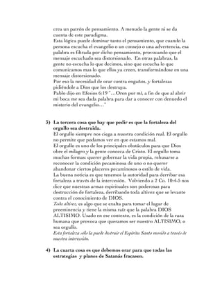 crea un patrón de pensamiento. A menudo la gente ni se da
    cuenta de este paradigma.
    Esta lógica puede dominar tanto el pensamiento, que cuando la
    persona escucha el evangelio o un consejo o una advertencia, esa
    palabra es filtrada por dicho pensamiento, provocando que el
    mensaje escuchado sea distorsionado. En otras palabras, la
    gente no escucha lo que decimos, sino que escucha lo que
    comunicamos mas lo que ellos ya creen, transformándose en una
    mensaje distorsionado.
    Por eso la necesidad de orar contra engaños, y fortalezas
    pidiéndole a Dios que los destruya.
    Pablo dijo en Efesios 6:19 “…Oren por mí, a fin de que al abrir
    mi boca me sea dada palabra para dar a conocer con denuedo el
    misterio del evangelio…”


3) La tercera cosa que hay que pedir es que la fortaleza del
   orgullo sea destruida.
   El orgullo siempre nos ciega a nuestra condición real. El orgullo
   no permite que podamos ver en que estamos mal.
   El orgullo es uno de los principales obstáculos para que Dios
   obre el milagro y la gente conozca de Cristo. El orgullo toma
   muchas formas: querer gobernar la vida propia, rehusarse a
   reconocer la condición pecaminosa de uno o no querer
   abandonar ciertos placeres pecaminosos o estilo de vida.
   La buena noticia es que tenemos la autoridad para derribar esa
   fortaleza a través de la intercesión. Volviendo a 2 Co. 10:4-5 nos
   dice que nuestras armas espirituales son poderosas para
   destrucción de fortaleza, derribando toda altivez que se levante
   contra el conocimiento de DIOS.
   Toda altivez, es algo que se exalta para tomar el lugar de
   preeminencia y tiene la misma raíz que la palabra DIOS
   ALTISIMO. Usado en ese contexto, es la condición de la raza
   humana que provoca que queramos ser nuestro ALTISIMO, o
   sea orgullo.
   Esta fortaleza sólo la puede destruir el Espíritu Santo movido a través de
   nuestra intercesión.

4) La cuarta cosa es que debemos orar para que todas las
   estrategias y planes de Satanás fracasen.
 
