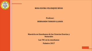 ROSA ELVIRA VELÁSQUEZ RIVAS
Profesor:
HERNANDO TAMAYO LLANOS
Maestría en Enseñanza de las Ciencias Exactas y
Naturales
Las TIC en la enseñanza
Palmira 2017
 