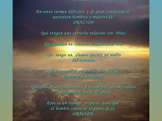En estos tiempo difíciles  y de gran confusión se  necesitan hombres y mujeres de  ORACION Que tengan una estrecha relación con  Dios. Que puedan en silencio reconocer su voz. Que  tenga un  clamor sincero en medio  del corazón. Que busquen su presencia mas allá de  la mente y  la razón. Que sobrepasen los límites  y vayan por los imposibles que vienen de parte de Dios. Este es un tiempo  propicio  para que  el hombre conozca  el poder de la  ORACION. 