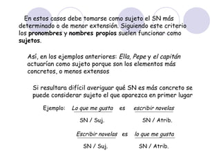En estos casos debe tomarse como sujeto el SN más
determinado o de menor extensión. Siguiendo este criterio
los pronombres y nombres propios suelen funcionar como
sujetos.

  Así, en los ejemplos anteriores: Ella, Pepe y el capitán
  actuarían como sujeto porque son los elementos más
  concretos, o menos extensos

    Si resultara difícil averiguar qué SN es más concreto se
    puede considerar sujeto el que aparezca en primer lugar

        Ejemplo:   Lo que me gusta   es   escribir novelas

                     SN / Suj.               SN / Atrib.

                    Escribir novelas es   lo que me gusta

                       SN / Suj.            SN / Atrib.
 