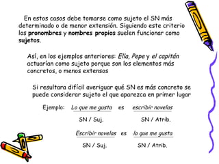 En estos casos debe tomarse como sujeto el SN más
determinado o de menor extensión. Siguiendo este criterio
los pronombres y nombres propios suelen funcionar como
sujetos.

  Así, en los ejemplos anteriores: Ella, Pepe y el capitán
  actuarían como sujeto porque son los elementos más
  concretos, o menos extensos

    Si resultara difícil averiguar qué SN es más concreto se
    puede considerar sujeto el que aparezca en primer lugar

        Ejemplo:   Lo que me gusta   es   escribir novelas

                     SN / Suj.               SN / Atrib.

                    Escribir novelas es   lo que me gusta

                       SN / Suj.            SN / Atrib.
 