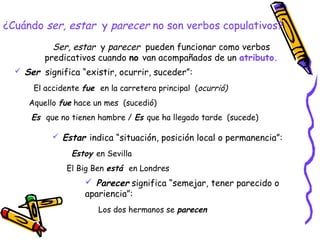 ¿Cuándo ser, estar y parecer no son verbos copulativos?
           Ser, estar y parecer pueden funcionar como verbos
         predicativos cuando no van acompañados de un atributo.
   Ser significa “existir, ocurrir, suceder”:

      El accidente fue en la carretera principal (ocurrió)
     Aquello fue hace un mes (sucedió)
      Es que no tienen hambre / Es que ha llegado tarde (sucede)

            Estar indica “situación, posición local o permanencia”:

                Estoy en Sevilla
               El Big Ben está en Londres
                    Parecer significa “semejar, tener parecido o
                   apariencia”:
                       Los dos hermanos se parecen
 