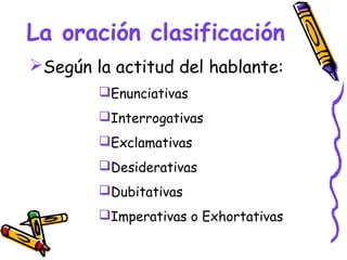 La oración clasificación
Según la actitud del hablante:
        Enunciativas
        Interrogativas
        Exclamativas
        Desiderativas
        Dubitativas
        Imperativas o Exhortativas
 