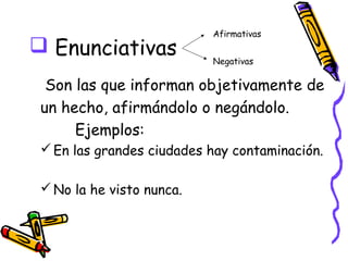 Afirmativas
 Enunciativas
                           Negativas

  Son las que informan objetivamente de
 un hecho, afirmándolo o negándolo.
      Ejemplos:
  En las grandes ciudades hay contaminación.

  No la he visto nunca.
 