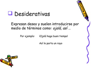  Desiderativas
 Expresan deseo y suelen introducirse por
 medio de términos como: ojalá, así …

      Por ejemplo:   ¡Ojalá haga buen tiempo!

                     Así le parta un rayo
 