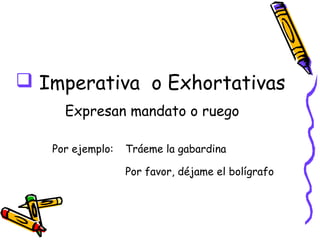  Imperativa o Exhortativas
     Expresan mandato o ruego

   Por ejemplo:   Tráeme la gabardina

                  Por favor, déjame el bolígrafo
 