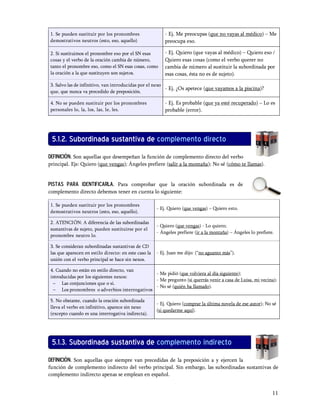 1. Se pueden sustituir por los pronombres                 - Ej. Me preocupas (que no vayas al médico)         Me
demostrativos neutros (esto, eso, aquello)                preocupa eso.

2. Si sustituimos el pronombre eso por el SN esas         - Ej. Quiero (que vayas al médico) Quiero eso /
cosas y el verbo de la oración cambia de número,          Quiero esas cosas (como el verbo querer no
tanto el pronombre eso, como el SN esas cosas, como       cambia de número al sustituir la subordinada por
la oración a la que sustituyen son sujetos.               esas cosas, ésta no es de sujeto).

3. Salvo las de infinitivo, van introducidas por el nexo
                                                         - Ej. ¿Os apetece (que vayamos a la piscina)?
que, que nunca va precedido de preposición.

4. No se pueden sustituir por los pronombres              - Ej. Es probable (que ya esté recuperado)       Lo es
personales lo, la, los, las, le, les.                     probable (error).




 5.1.2. Subordinada sustantiva de complemento directo
DEFINICIÓN. Son aquellas que desempeñan la función de complemento directo del verbo
principal. Ejs: Quiero (que vengas); Ángeles prefiere (salir a la montaña); No sé (cómo te llamas).


Pistas para identificarla. Para comprobar que la oración subordinada es de
complemento directo debemos tener en cuenta lo siguiente:

1. Se pueden sustituir por los pronombres
                                                      - Ej. Quiero (que vengas)   Quiero esto.
demostrativos neutros (esto, eso, aquello).

2. ATENCIÓN: A diferencia de las subordinadas
                                                      - Quiero (que vengas) - Lo quiero;
sustantivas de sujeto, pueden sustituirse por el
                                                      - Ángeles prefiere (ir a la montaña)   Ángeles lo prefiere.
pronombre neutro lo.

3. Se consideran subordinadas sustantivas de CD
las que aparecen en estilo directo: en este caso la   - Ej. Juan me dijo: ( no aguanto más ).
unión con el verbo principal se hace sin nexos.

4. Cuando no están en estilo directo, van
                                             - Me pidió (que volviera al día siguiente);
introducidas por los siguientes nexos:
                                             - Me pregunto (si querrás venir a casa de Luisa, mi vecina);
 - Las conjunciones que o si.
                                             - No sé (quién ha llamado).
 - Los pronombres o adverbios interrogativos

5. No obstante, cuando la oración subordinada
                                                      - Ej. Quiero (comprar la última novela de ese autor); No sé
lleva el verbo en infinitivo, aparece sin nexo
                                                      (si quedarme aquí).
(excepto cuando es una interrogativa indirecta).




 5.1.3. Subordinada sustantiva de complemento indirecto
DEFINICIÓN. Son aquellas que siempre van precedidas de la preposición a y ejercen la
función de complemento indirecto del verbo principal. Sin embargo, las subordinadas sustantivas de
complemento indirecto apenas se emplean en español.


                                                                                                                11
 