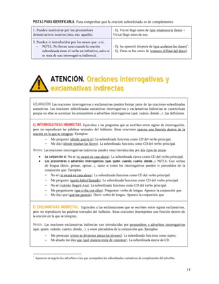 Pistas para identificarla. Para comprobar que la oración subordinada es de complemento

1. Pueden sustituirse por los pronombres                         - Ej. Víctor llegó antes de (que empezara la fiesta)
demostrativos neutros (esto, eso, aquello).                      Víctor llegó antes de eso.

2. Pueden ir introducidas por los nexos que o si.
   - NOTA. No llevan nexo cuando la oración                      - Ej. Isa apareció después de (que acabaran las clases)*.
      subordinada tiene el verbo en infinitivo, salvo si         - Ej. Elena se fue antes de (conocer el final del disco).
      se trata de una interrogativa indirecta).




                ATENCIÓN. Oraciones interrogativas y
                exclamativas indirectas
ACLARACIÓN Las oraciones interrogativas y exclamativas pueden formar parte de las oraciones subordinadas
sustantivas. Las oraciones subordinadas sustantivas interrogativas y exclamativas indirectas se caracterizan
porque en ellas se acentúan los pronombres o adverbios interrogativos (qué, cuánto, dónde...). Las definimos:


A) Interrogativas indirectas. Equivalen a las preguntas que se escriben entre signos de interrogación,
pero no reproducen las palabras textuales del hablante. Estas oraciones ejercen una función dentro de la
oración en la que se integran. Ejemplos:
           -    Me preguntó (dónde quería ir); La subordinada funciona como CD del verbo principal.
           -    Me dijo (dónde estaban las llaves). La subordinada funciona como CD del verbo principal.
Nexos. Las oraciones interrogativas indirectas pueden estar introducidas por dos tipos de nexos:
      ·    La conjunción si: No sé (si estará en casa ahora). La subordinada ejerce como CD del verbo principal.
      ·    Los pronombres o adverbios interrogativos (qué, quién, cuándo, cuánto, dónde...). NOTA: Con verbos
           de lengua (decir, pensar, opinar...), tanto si como los interrogativos pueden ir precedidos de la
           conjunción que. Ejemplos:
           -    No sé (si estará en casa ahora). La subordinada funciona como CD del verbo principal.
           -    Me pregunto (quién habrá llamado). La subordinada funciona como CD del verbo principal.
           -    No sé (cuándo llegará Ana). La subordinada funciona como CD del verbo principal.
           -    Me preguntaron (que si iba con ellos). Preguntar: verbo de lengua. Aparece la conjunción que.
           -    Me dijo que (qué me parecía). Decir: verbo de lengua. Aparece la conjunción que.


B) exclamativas indirectas. Equivalen a las exclamaciones que se escriben entre signos exclamativos,
pero no reproducen las palabras textuales del hablante. Estas oraciones desempeñan una función dentro de
la oración en la que se integran.

Nexos.  Las oraciones exclamativas indirectas van introducidas por pronombres o adverbios interrogativos
(qué, quién, cuándo, cuánto, dónde...), a veces precedidos de la conjunción que. Ejemplos:
           -    Me preocupa (cómo se divierten ahora los jóvenes). La subordinada funciona como sujeto.
           -    Mi abuela me dijo que (qué manera tenía de contestar). La subordinada ejerce de CD.



*
    Aparecen en negrita los adverbios a los que acompañan las subordinadas sustantivas de complemento del adverbio.


                                                                                                                        14
 