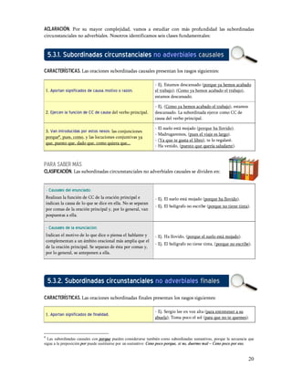 Aclaración. Por su mayor complejidad, vamos a estudiar con más profundidad las subordinadas
circunstanciales no adverbiales. Nosotros identificamos seis clases fundamentales:


     5.3.1. Subordinadas circunstanciales no adverbiales causales
características. Las oraciones subordinadas causales presentan los rasgos siguientes:

                                                                - Ej. Estamos descansado (porque ya hemos acabado
    1. Aportan significados de causa, motivo o razón.           el trabajo); (Como ya hemos acabado el trabajo),
                                                                estamos descansado.

                                                                - Ej. (Como ya hemos acabado el trabajo), estamos
    2. Ejercen la función de CC de causa del verbo principal.   descansado. La subordinada ejerce como CC de
                                                                causa del verbo principal.

                                                                - El suelo está mojado (porque ha llovido).
    3. Van introducidas por estos nexos: las conjunciones
                                                                - Madrugaremos, (pues el viaje es largo).
    porque8, pues, como, y las locuciones conjuntivas ya
                                                                - (Ya que te gusta el libro), te lo regalaré.
    que, puesto que, dado que, como quiera que...
                                                                - Ha venido, (puesto que quería saludarte).



PARA SABER MÁS
CLASIFICACIÓN. Las subordinadas circunstanciales no adverbiales causales se dividen en:


    - Causales del enunciado:
    Realizan la función de CC de la oración principal e         - Ej. El suelo está mojado (porque ha llovido).
    indican la causa de lo que se dice en ella. No se separan
                                                                - Ej. El bolígrafo no escribe (porque no tiene tinta).
    por comas de la oración principal y, por lo general, van
    pospuestas a ella.

    - Causales de la enunciación:
    Indican el motivo de lo que dice o piensa el hablante y     - Ej. Ha llovido, (porque el suelo está mojado).
    complementan a un ámbito oracional más amplia que el
                                                                - Ej. El bolígrafo no tiene tinta, (porque no escribe).
    de la oración principal. Se separan de ésta por comas y,
    por lo general, se anteponen a ella.




     5.3.2. Subordinadas circunstanciales no adverbiales finales
características. Las oraciones subordinadas finales presentan los rasgos siguientes:

                                                                - Ej. Sergio lee en voz alta (para entretener a su
    1. Aportan significados de finalidad.
                                                                abuela); Toma poco el sol (para que no te quemes).



8
  Las subordinadas causales con porque pueden considerarse también como subordinadas sustantivas, porque la secuencia que
sigue a la preposición por puede sustituirse por un sustantivo: Ceno poco porque, si no, duermo mal Ceno poco por eso.


                                                                                                                     20
 